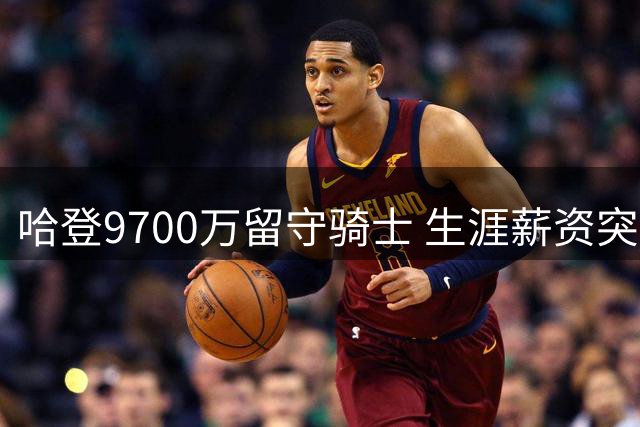 哈登9700万留守骑士 生涯薪资突破5亿跻身历史前四