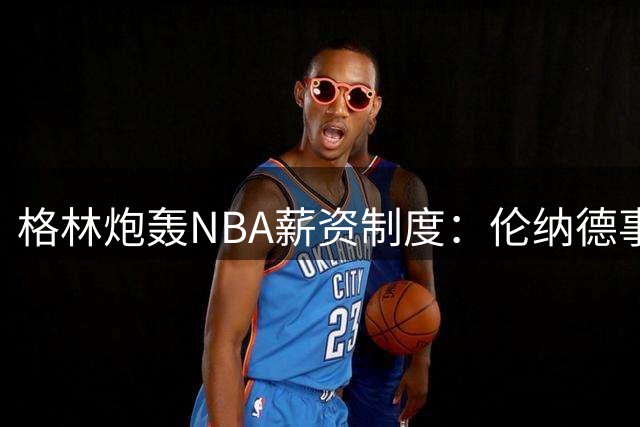 格林炮轰NBA薪资制度：伦纳德事件应促联盟废除工资帽