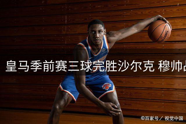 皇马季前赛三球完胜沙尔克 穆帅战术体系初见成效
