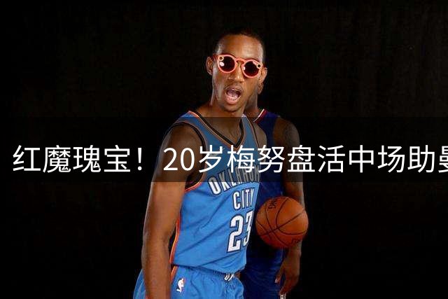 红魔瑰宝！20岁梅努盘活中场助曼联大胜，世界杯坐冷板凳1场没上