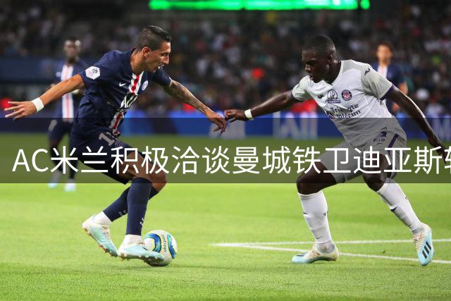 AC米兰积极洽谈曼城铁卫迪亚斯转会事宜